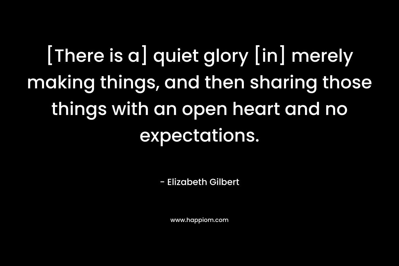 [There is a] quiet glory [in] merely making things, and then sharing those things with an open heart and no expectations.