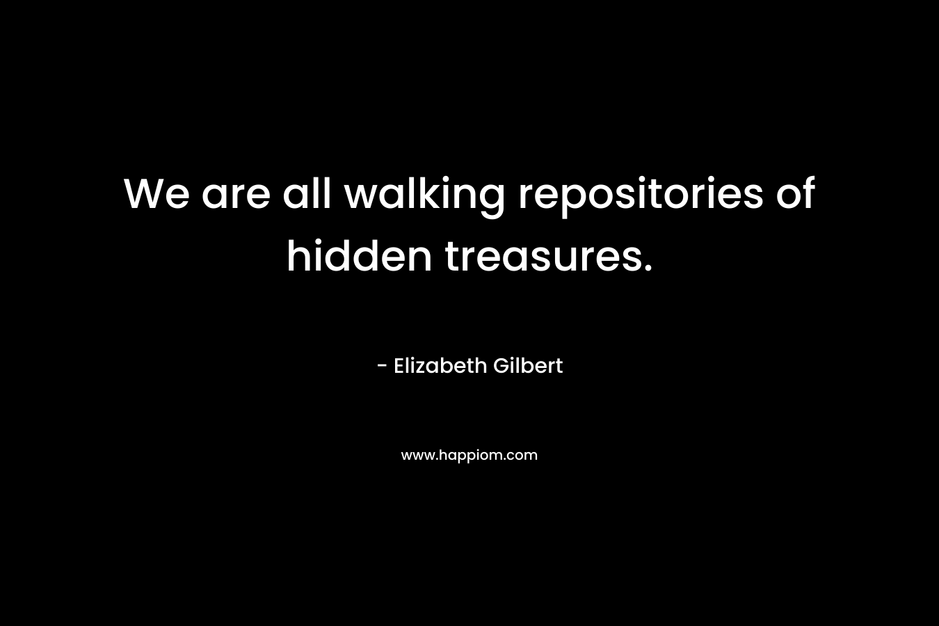 We are all walking repositories of hidden treasures. – Elizabeth Gilbert