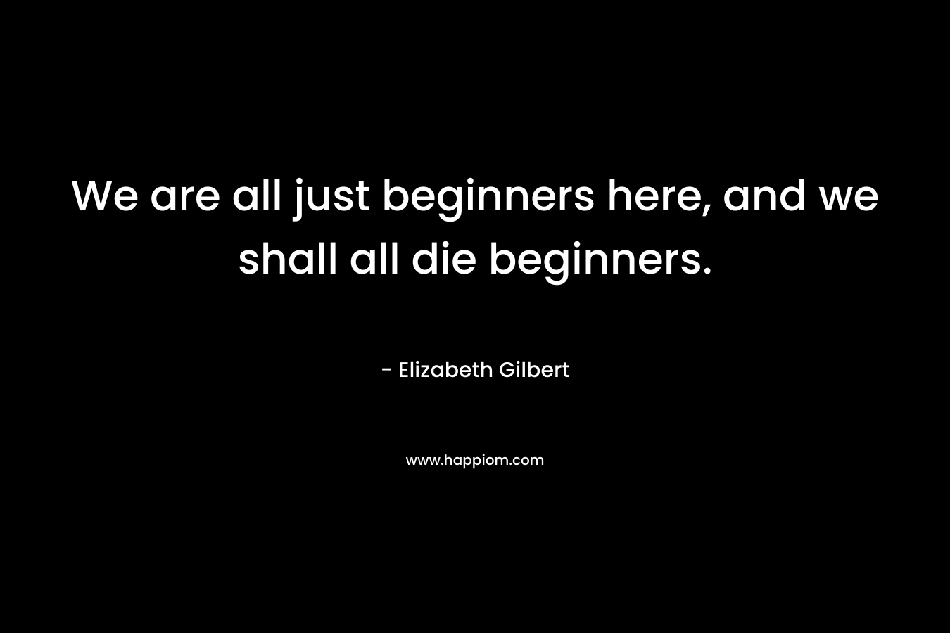 We are all just beginners here, and we shall all die beginners. – Elizabeth Gilbert