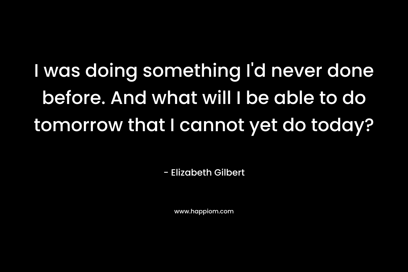 I was doing something I'd never done before. And what will I be able to do tomorrow that I cannot yet do today?