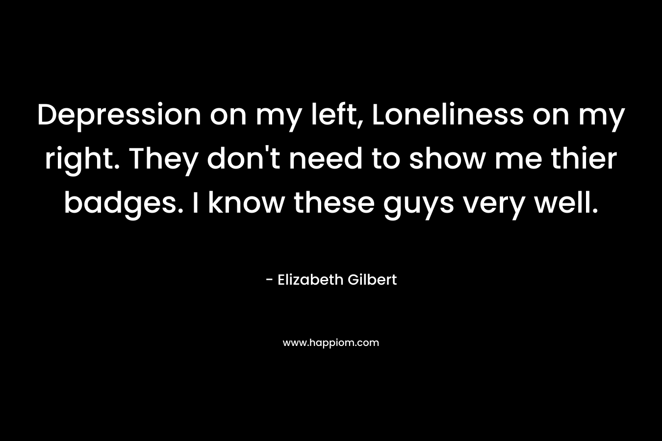 Depression on my left, Loneliness on my right. They don’t need to show me thier badges. I know these guys very well. – Elizabeth Gilbert