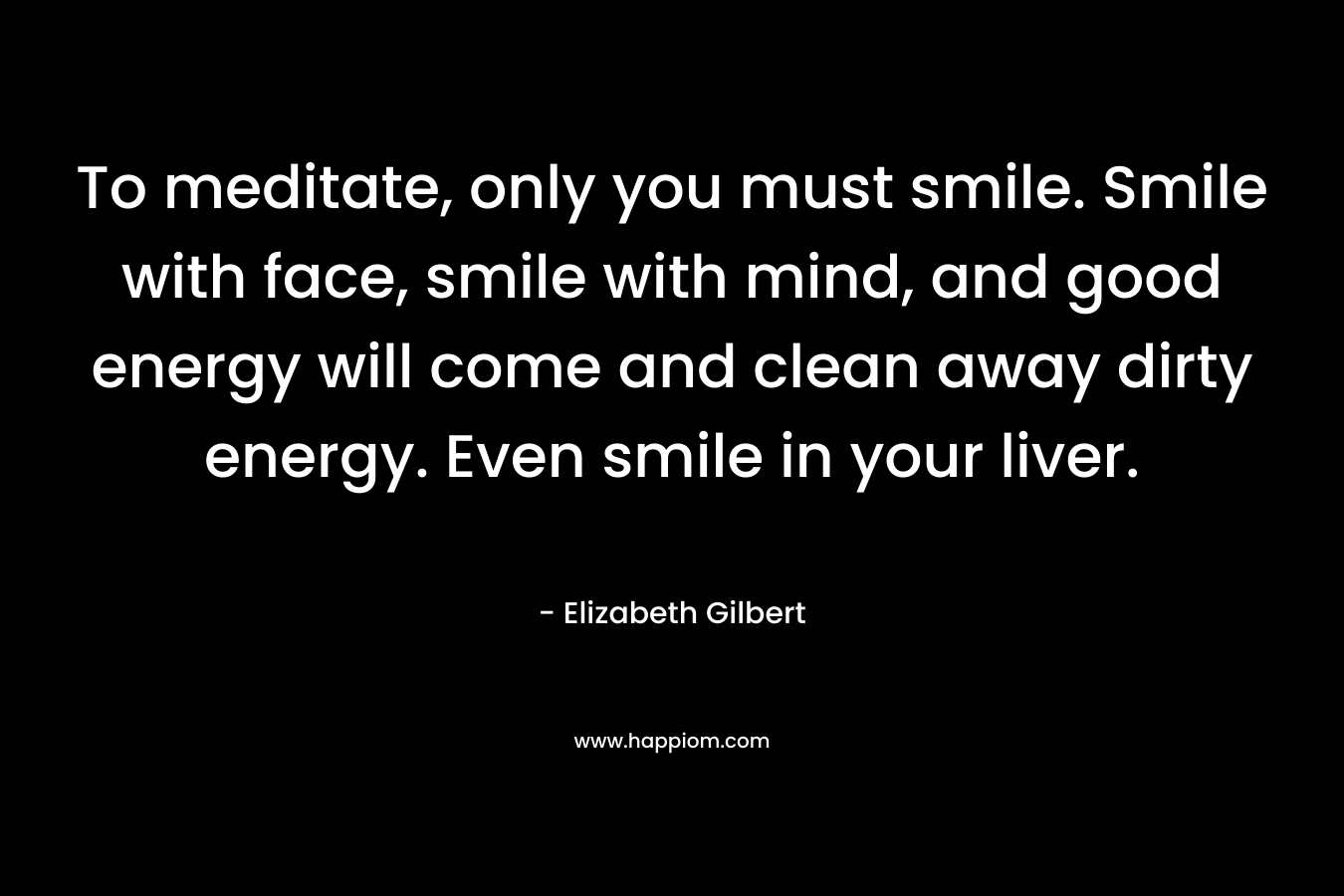 To meditate, only you must smile. Smile with face, smile with mind, and good energy will come and clean away dirty energy. Even smile in your liver.
