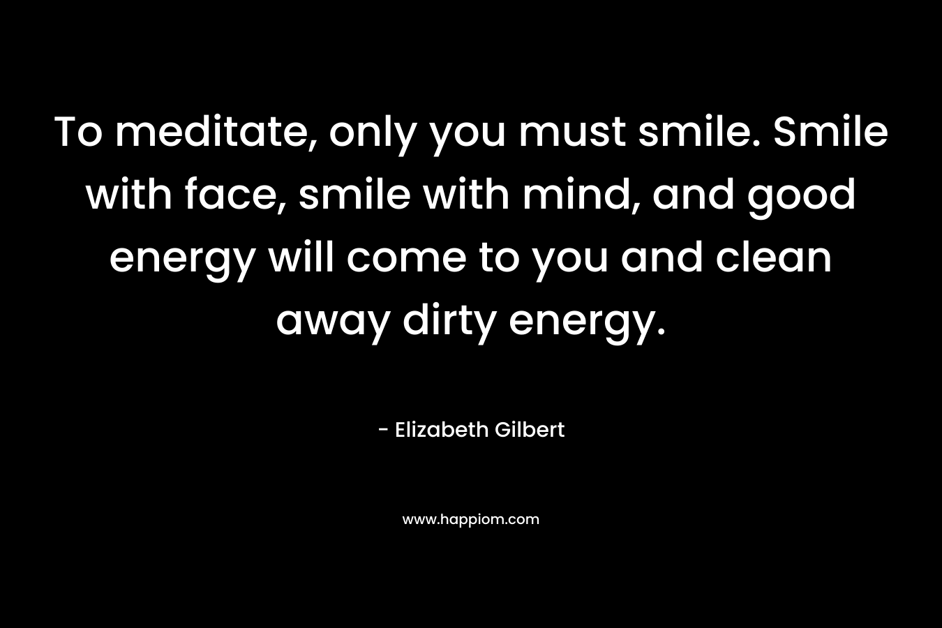 To meditate, only you must smile. Smile with face, smile with mind, and good energy will come to you and clean away dirty energy.