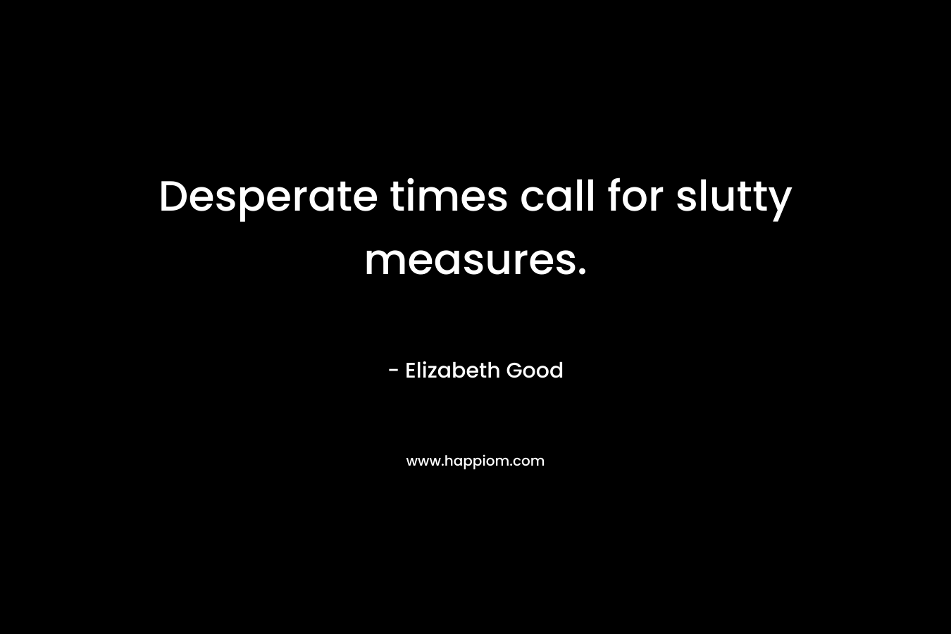 Desperate times call for slutty measures. – Elizabeth  Good