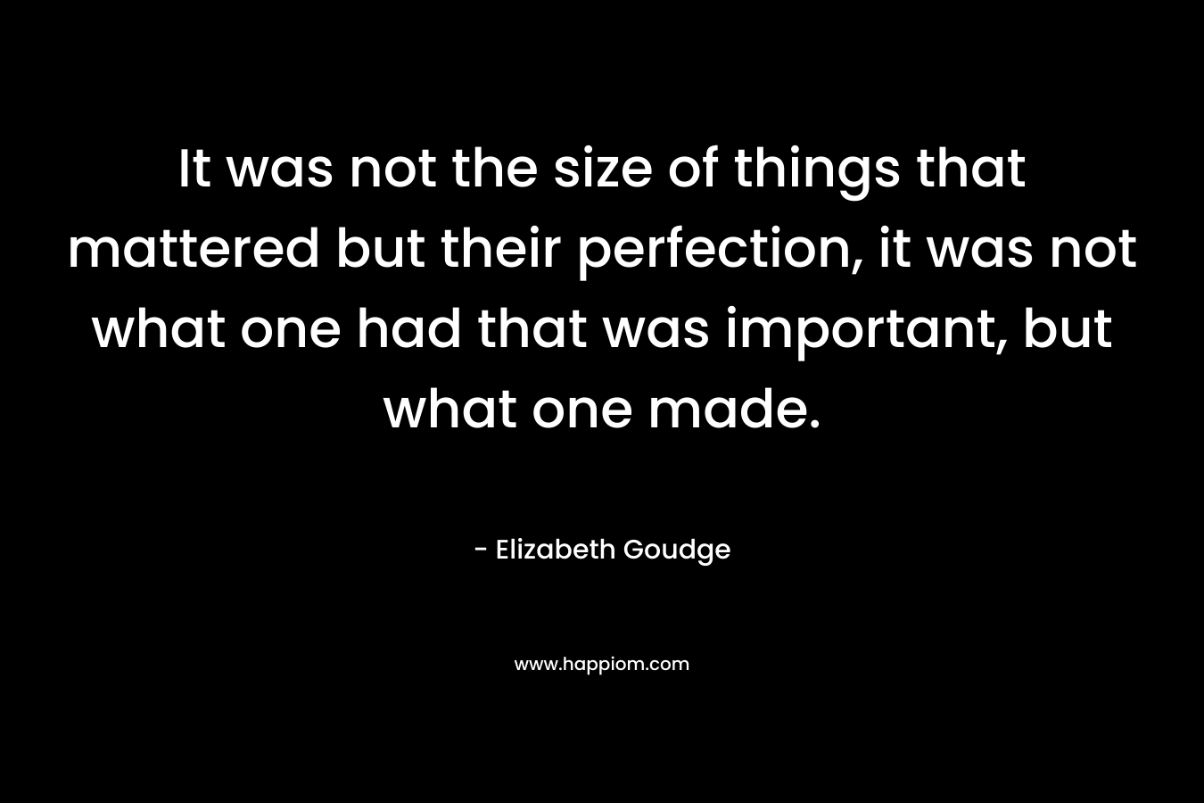 It was not the size of things that mattered but their perfection, it was not what one had that was important, but what one made. – Elizabeth Goudge