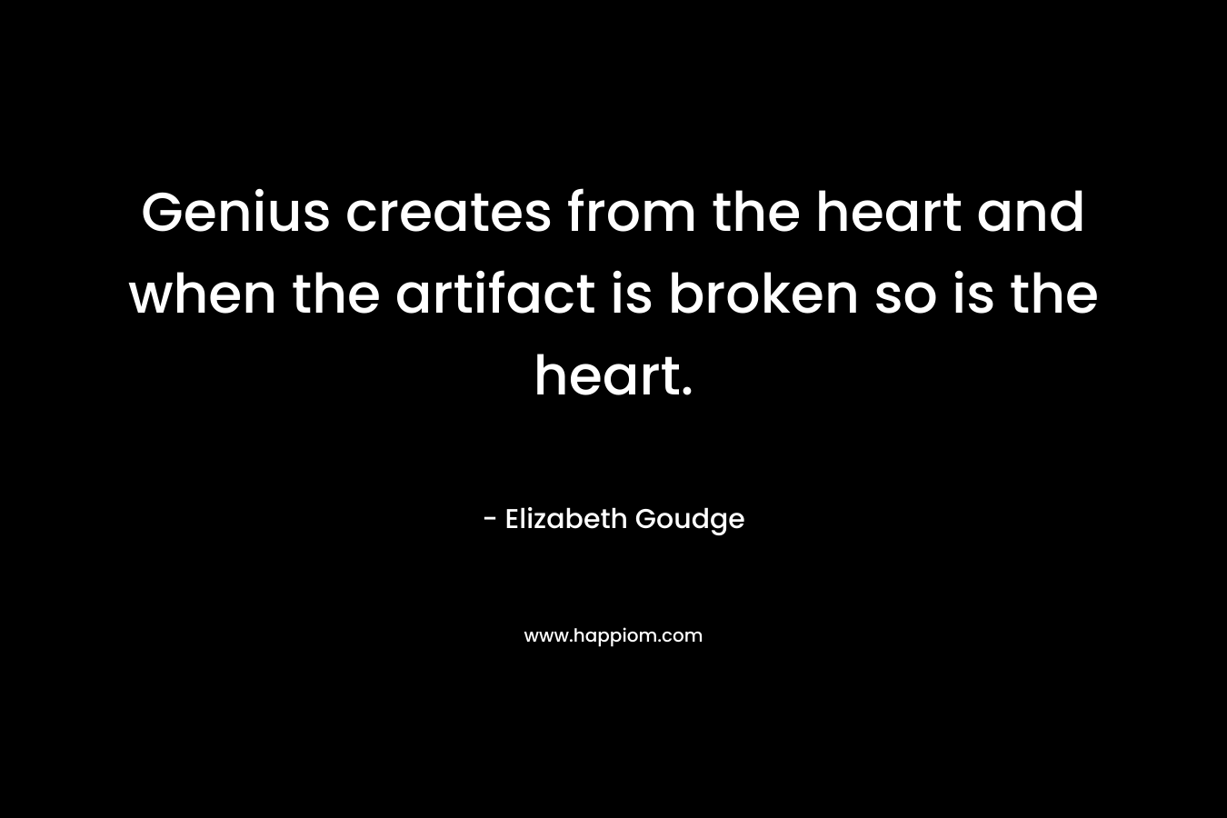 Genius creates from the heart and when the artifact is broken so is the heart. – Elizabeth Goudge