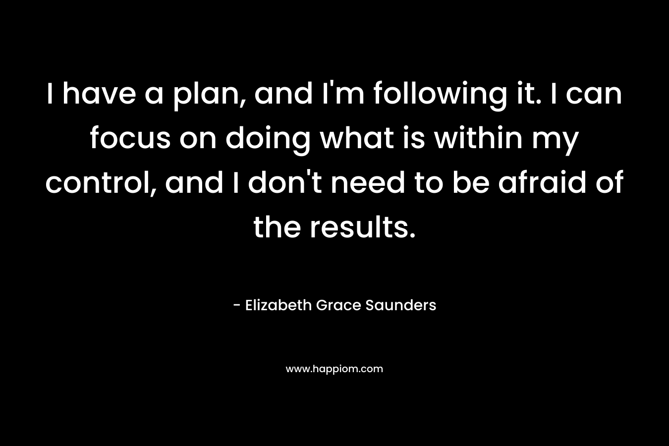 I have a plan, and I'm following it. I can focus on doing what is within my control, and I don't need to be afraid of the results.