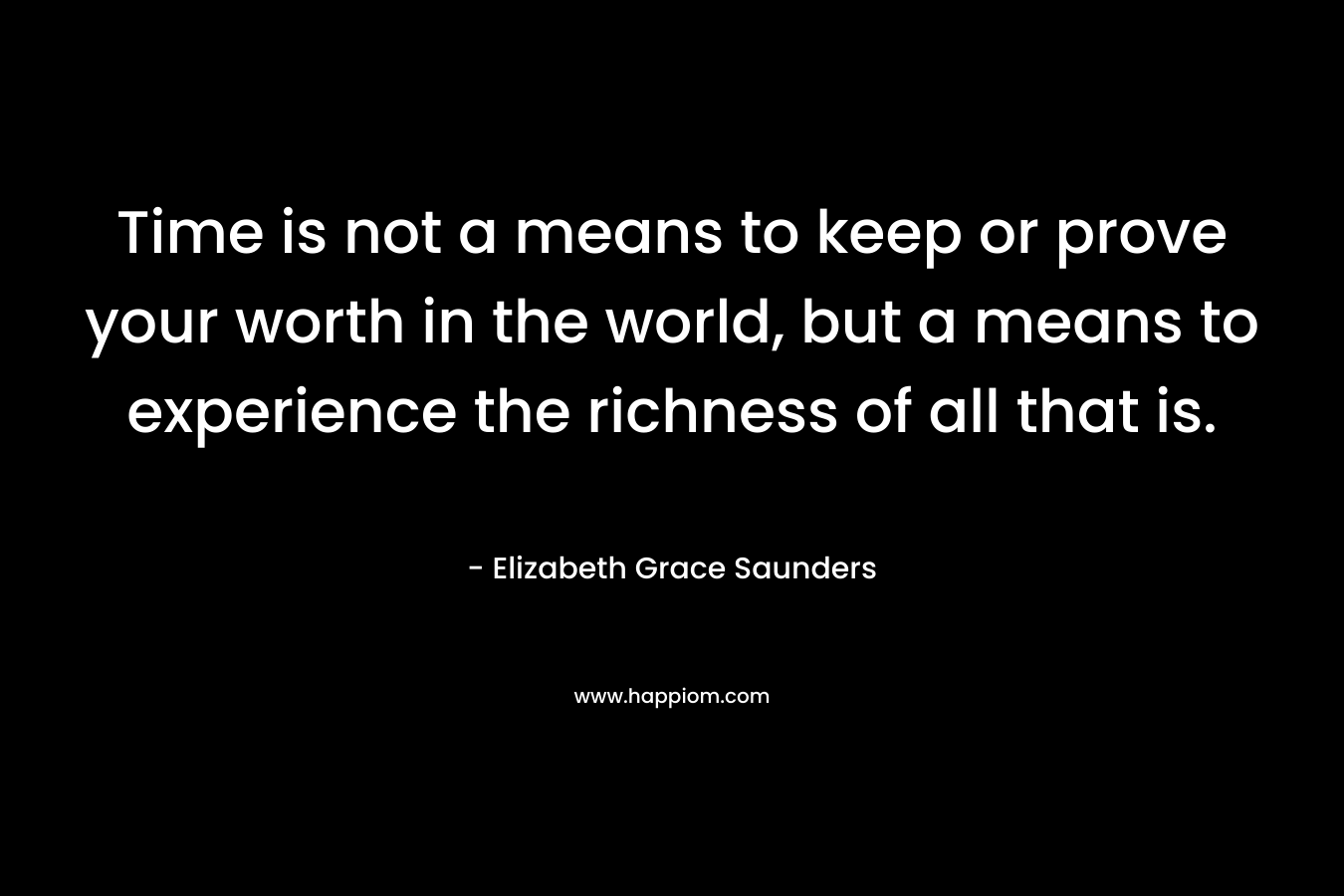 Time is not a means to keep or prove your worth in the world, but a means to experience the richness of all that is. – Elizabeth Grace Saunders