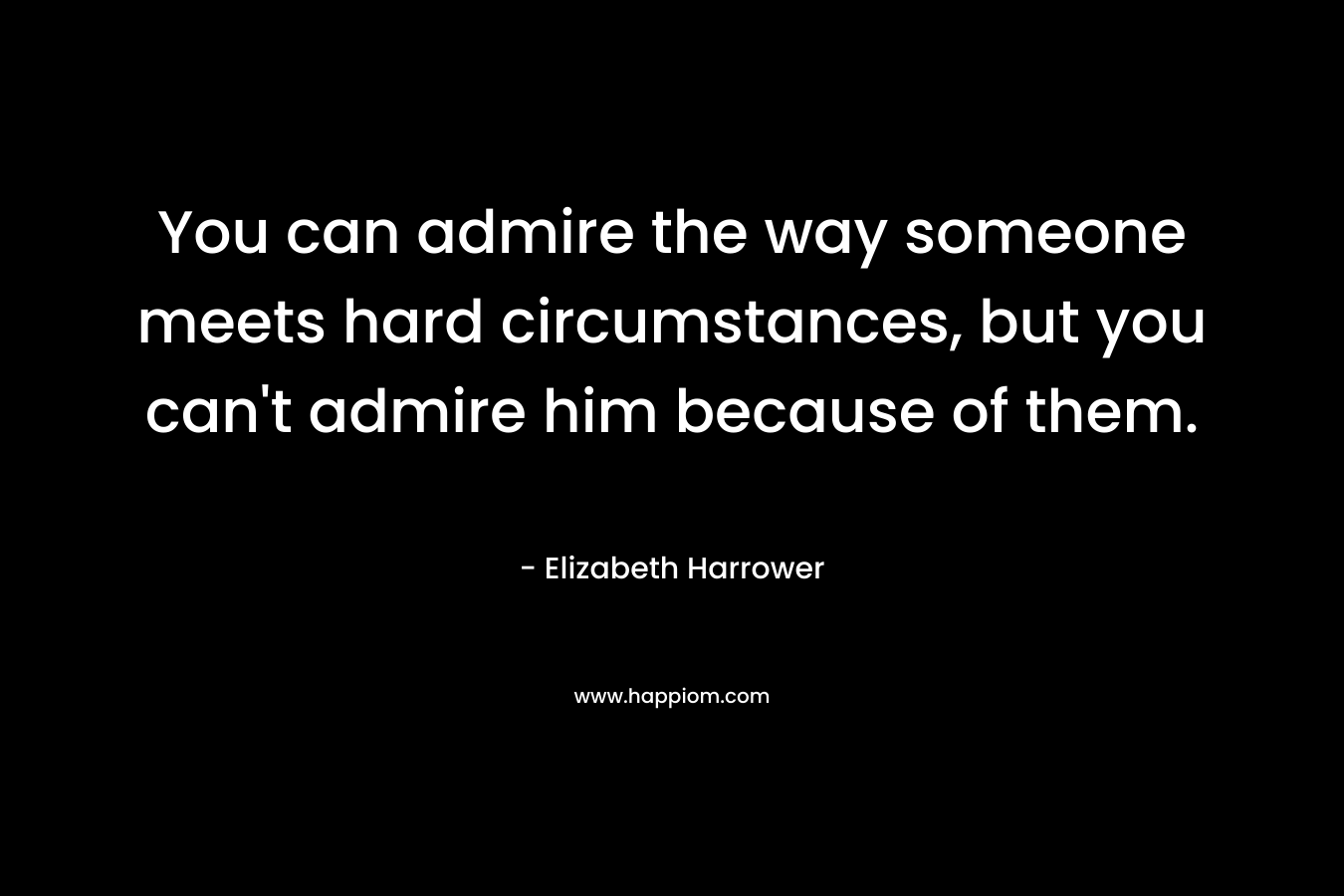 You can admire the way someone meets hard circumstances, but you can't admire him because of them.