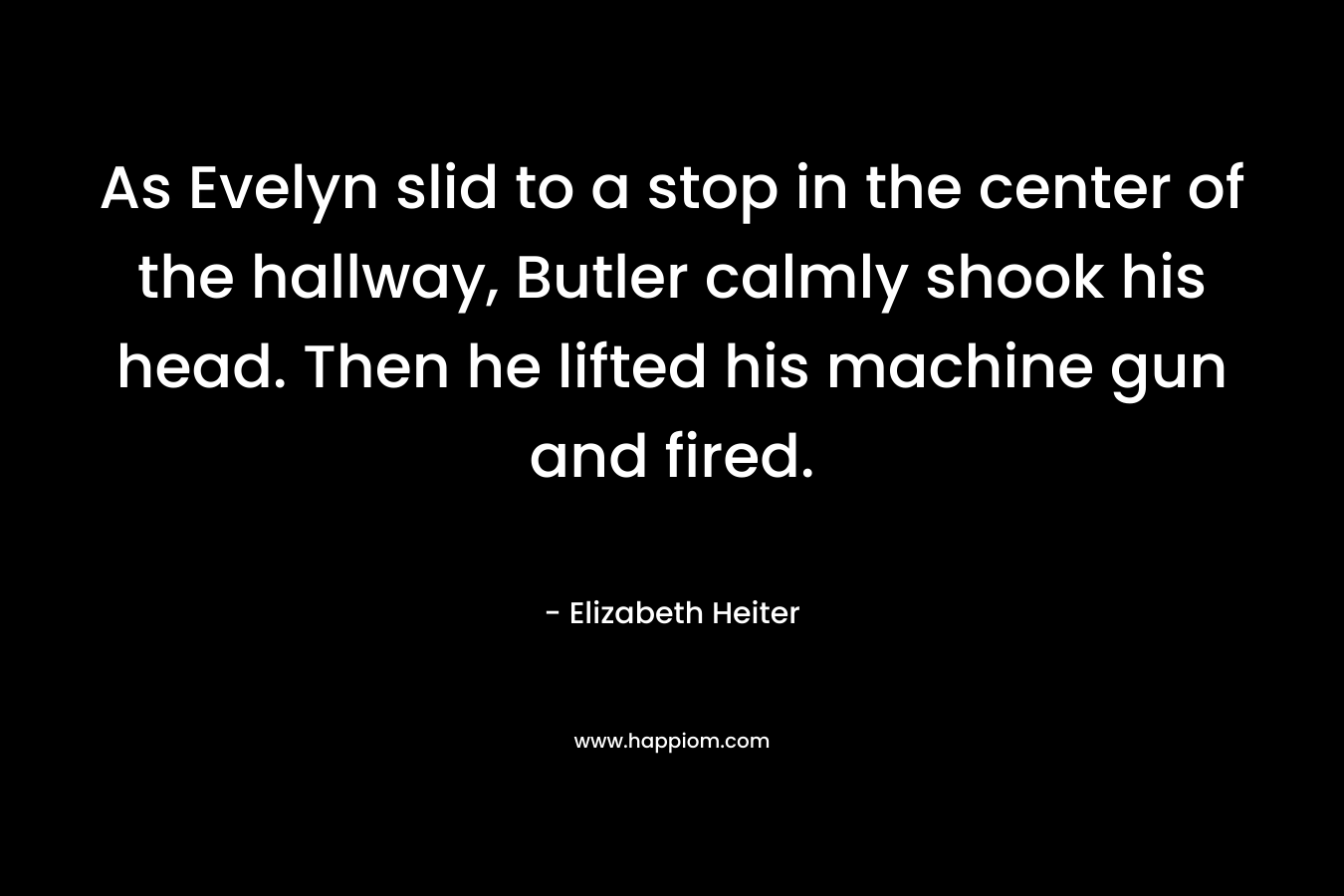 As Evelyn slid to a stop in the center of the hallway, Butler calmly shook his head. Then he lifted his machine gun and fired. – Elizabeth Heiter