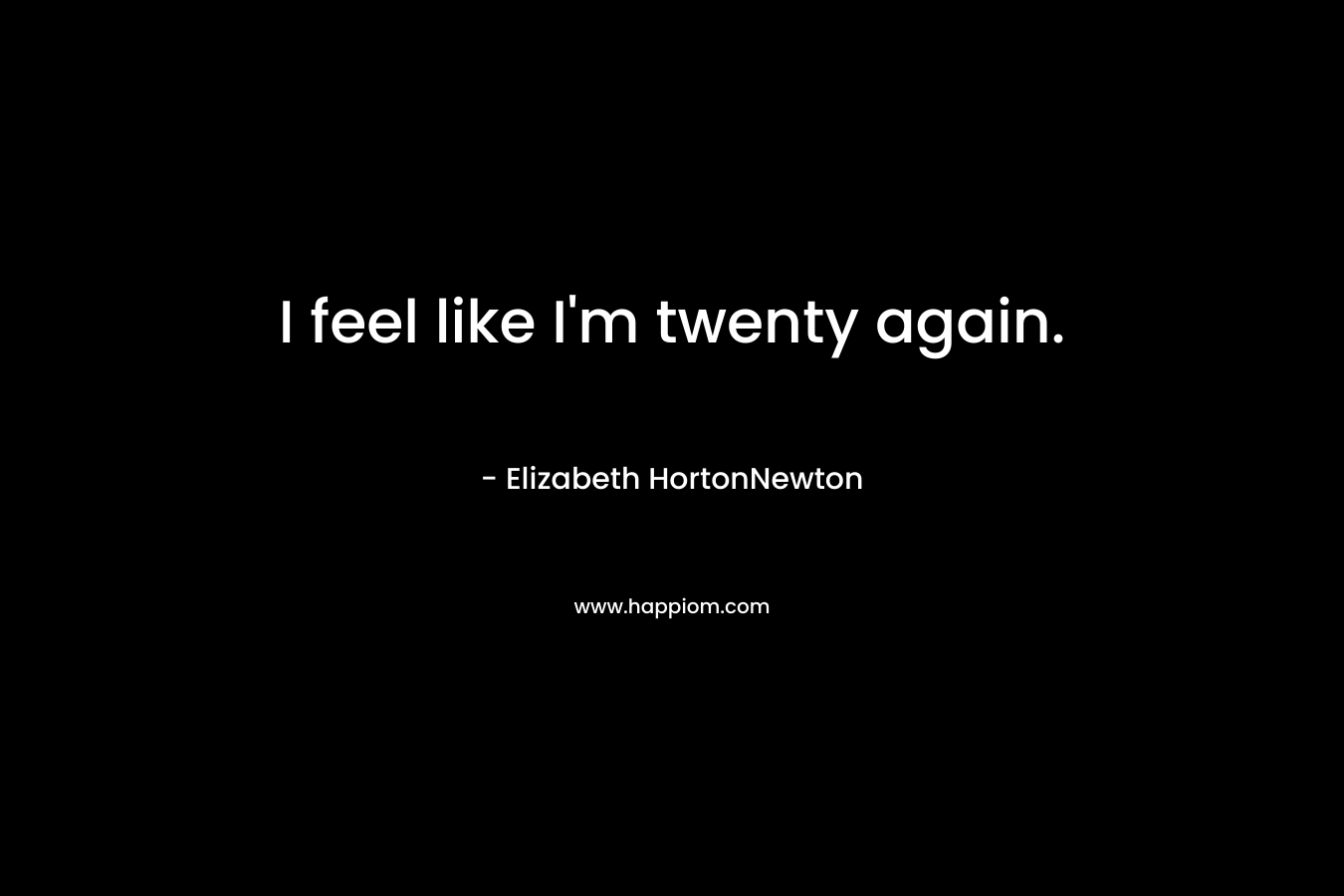 I feel like I’m twenty again. – Elizabeth HortonNewton