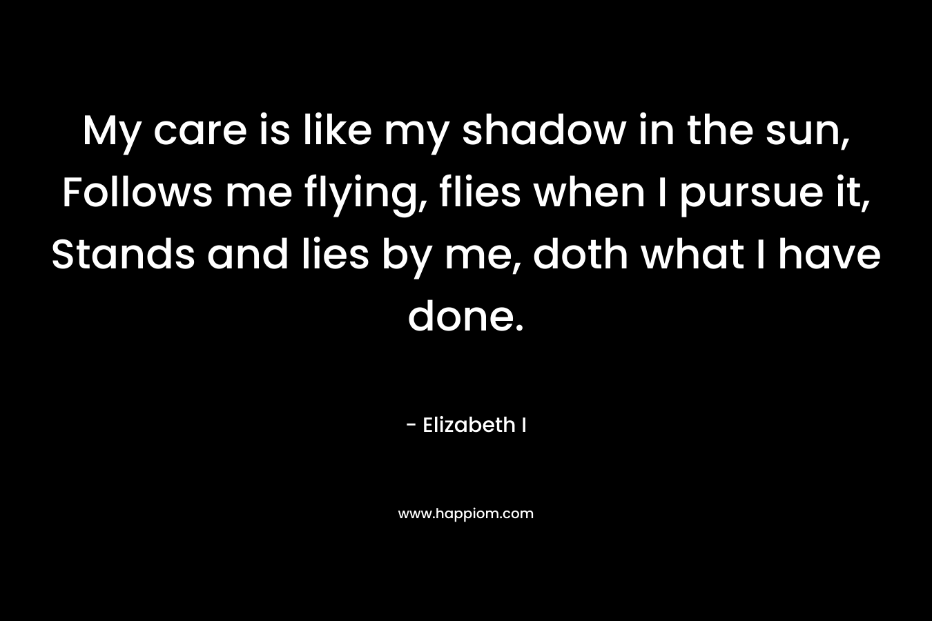 My care is like my shadow in the sun, Follows me flying, flies when I pursue it, Stands and lies by me, doth what I have done.