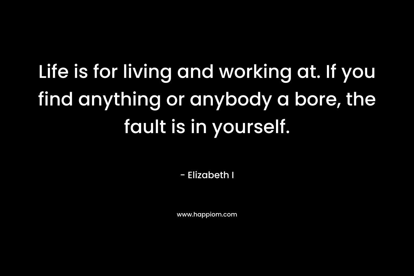 Life is for living and working at. If you find anything or anybody a bore, the fault is in yourself. – Elizabeth I
