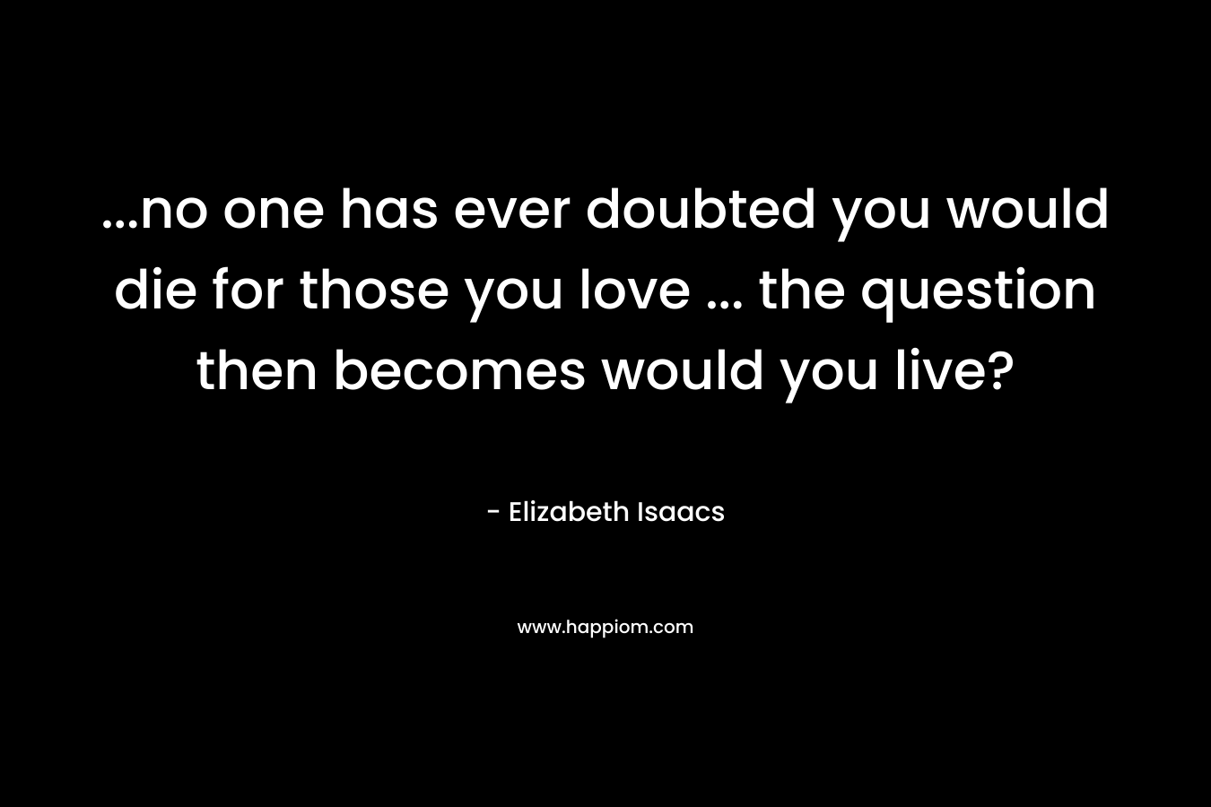 …no one has ever doubted you would die for those you love … the question then becomes would you live? – Elizabeth Isaacs
