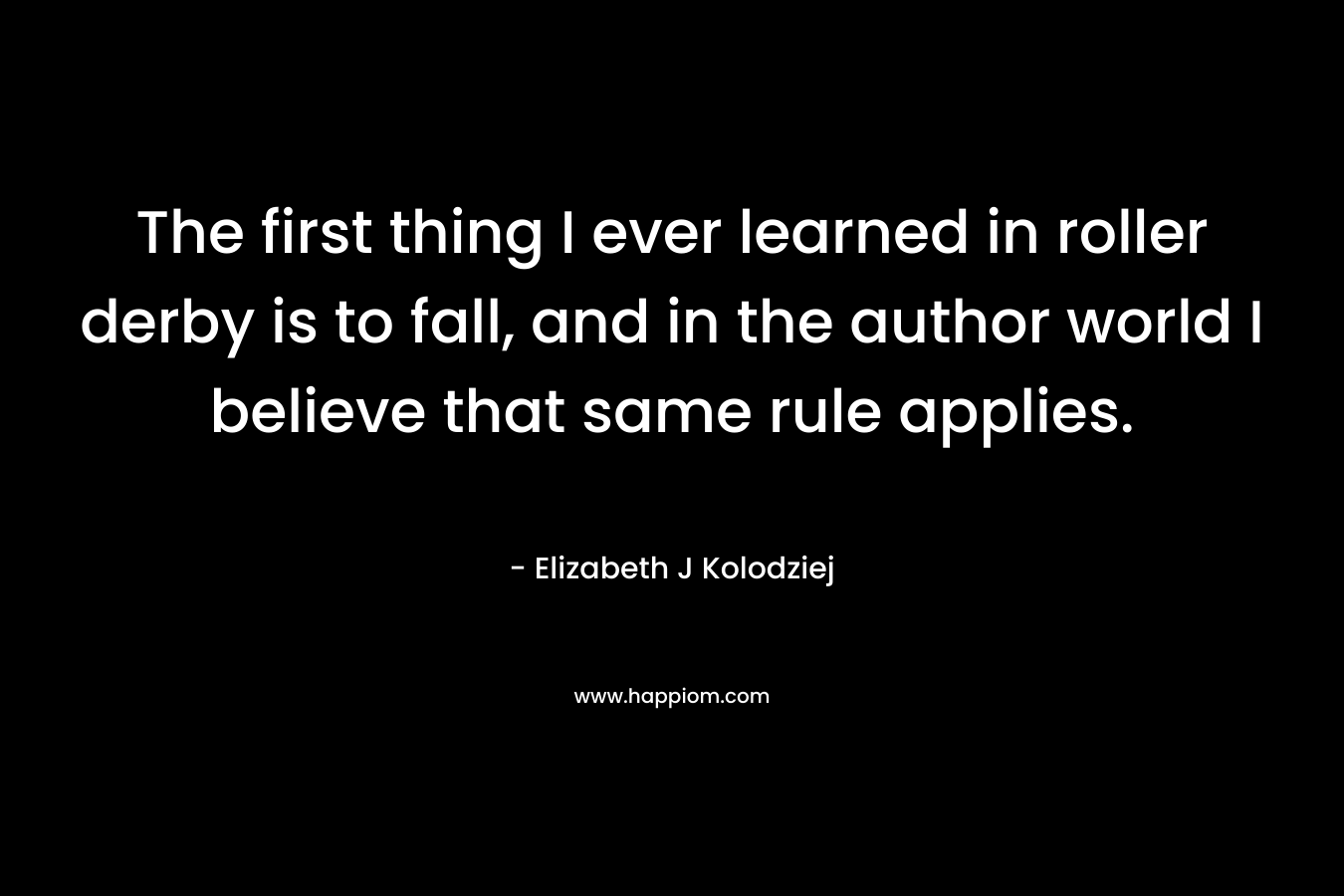 The first thing I ever learned in roller derby is to fall, and in the author world I believe that same rule applies. – Elizabeth J Kolodziej