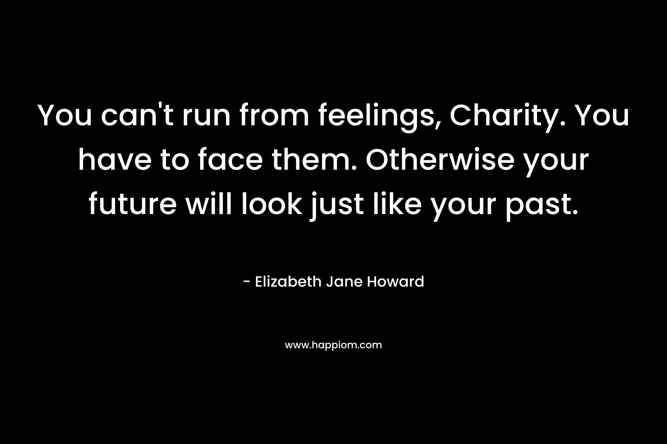 You can’t run from feelings, Charity. You have to face them. Otherwise your future will look just like your past. – Elizabeth Jane Howard
