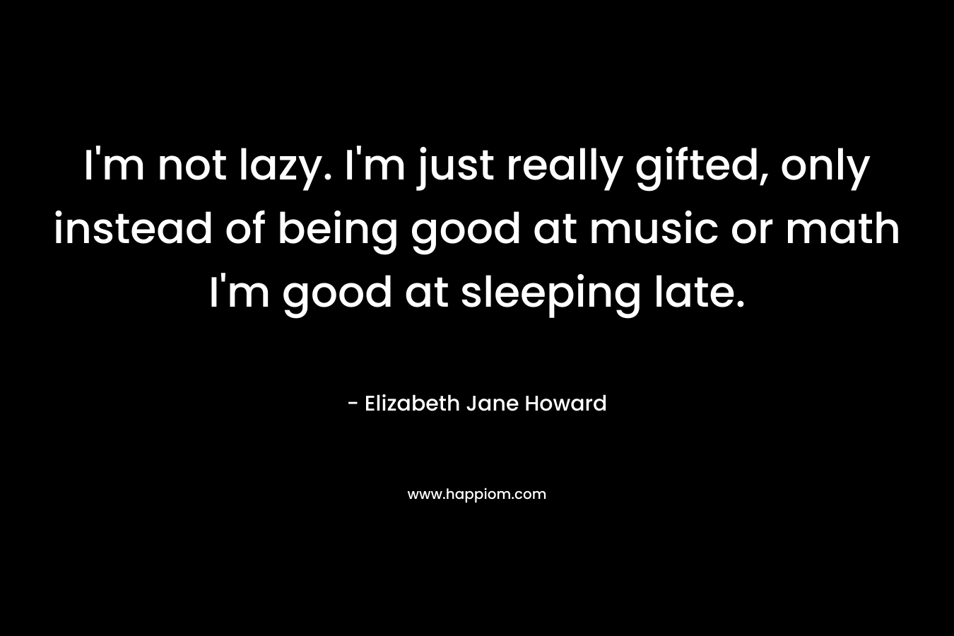 I’m not lazy. I’m just really gifted, only instead of being good at music or math I’m good at sleeping late. – Elizabeth Jane Howard