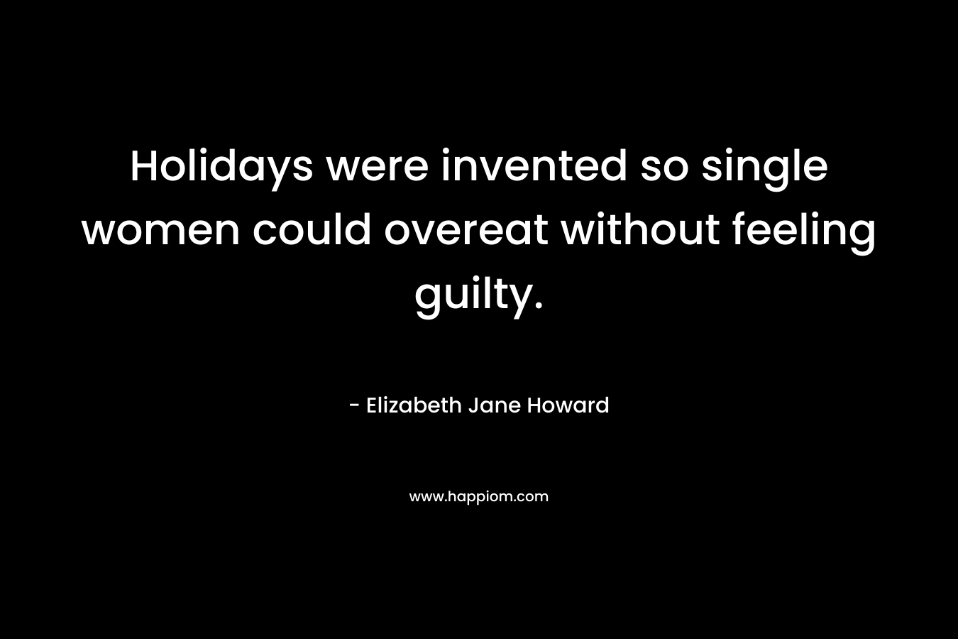 Holidays were invented so single women could overeat without feeling guilty. – Elizabeth Jane Howard