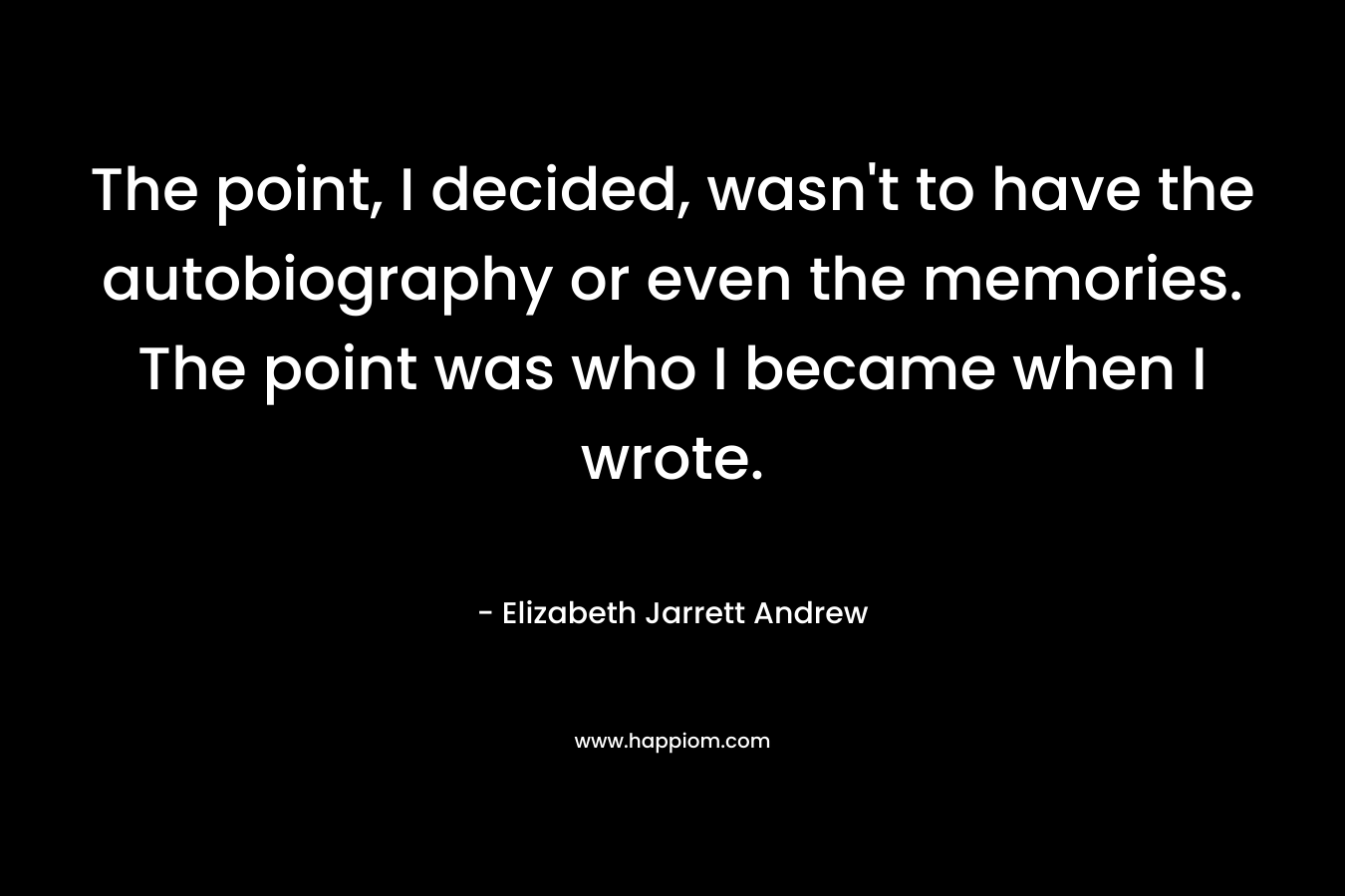 The point, I decided, wasn’t to have the autobiography or even the memories. The point was who I became when I wrote. – Elizabeth Jarrett Andrew