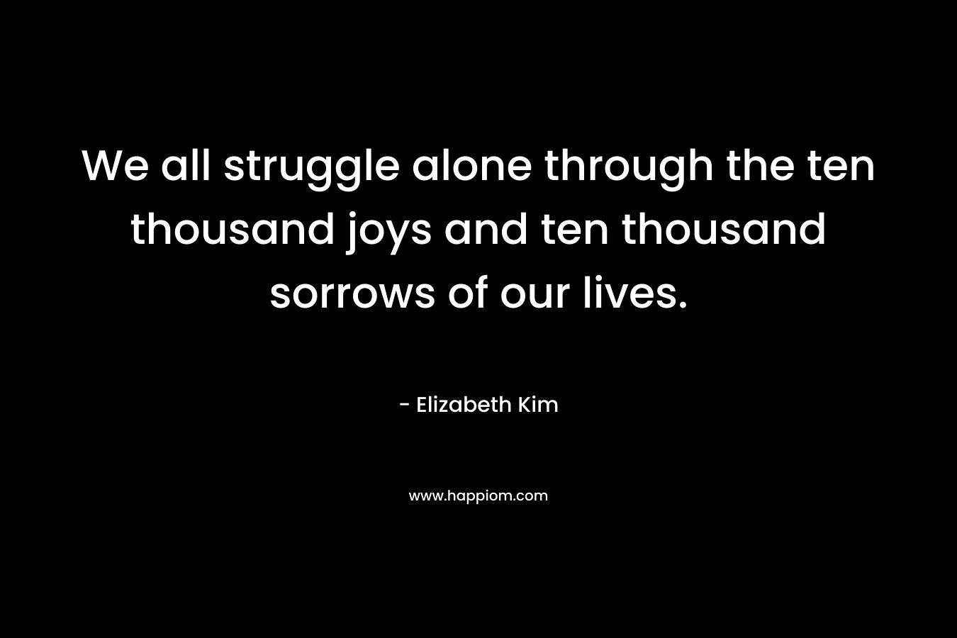 We all struggle alone through the ten thousand joys and ten thousand sorrows of our lives. – Elizabeth Kim