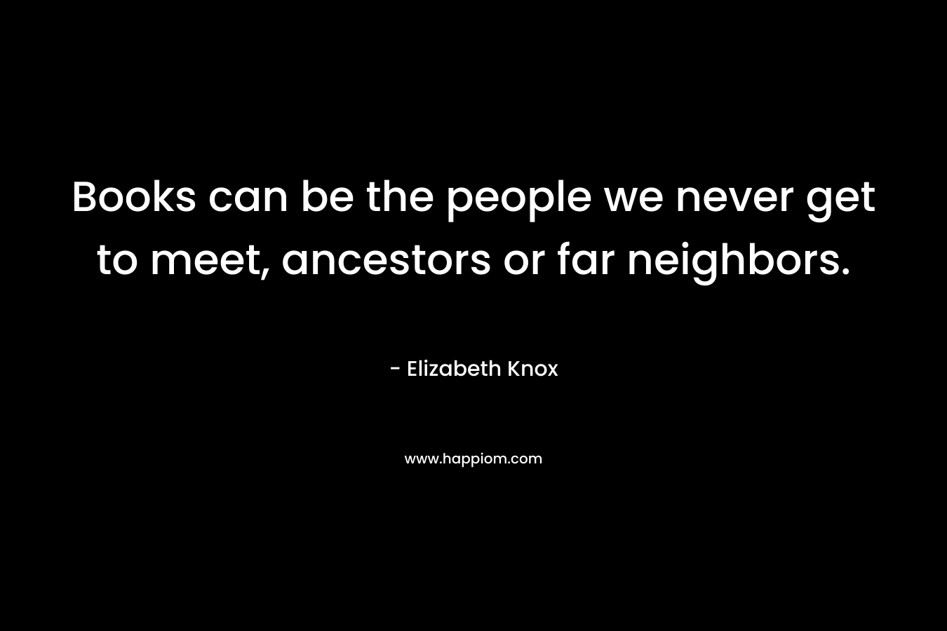 Books can be the people we never get to meet, ancestors or far neighbors.
