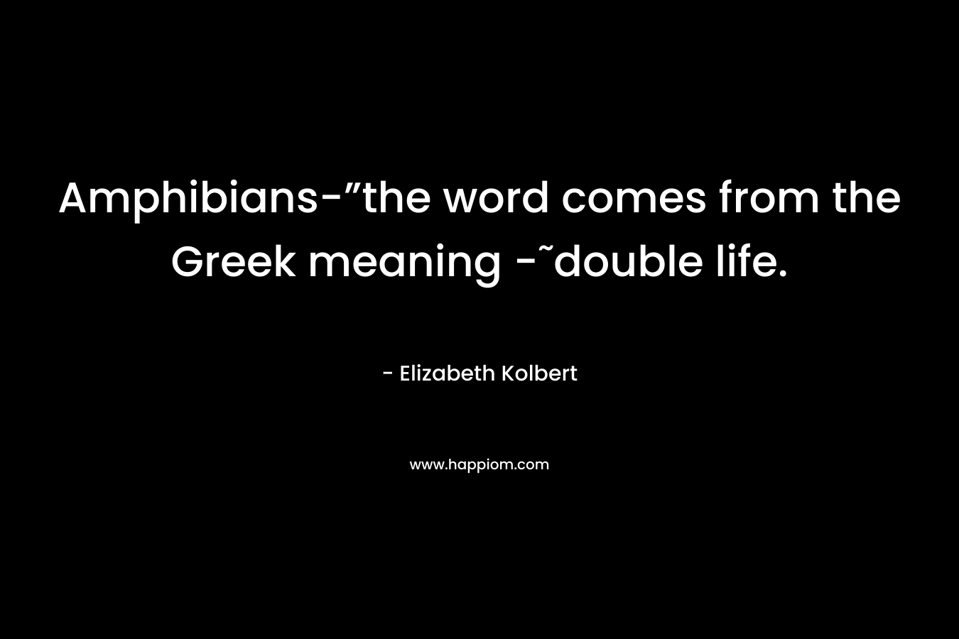 Amphibians-”the word comes from the Greek meaning -˜double life. – Elizabeth Kolbert