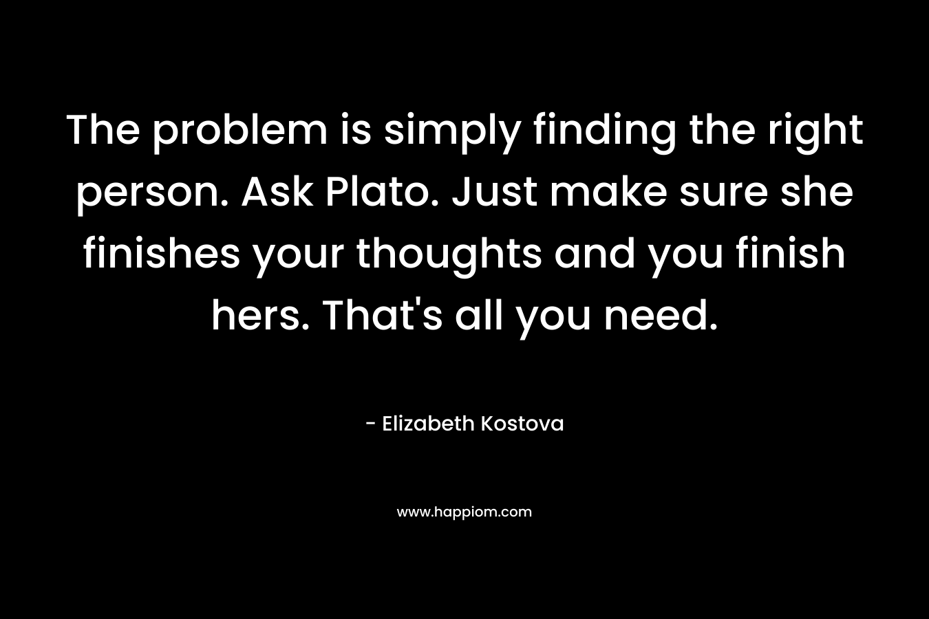 The problem is simply finding the right person. Ask Plato. Just make sure she finishes your thoughts and you finish hers. That’s all you need. – Elizabeth Kostova