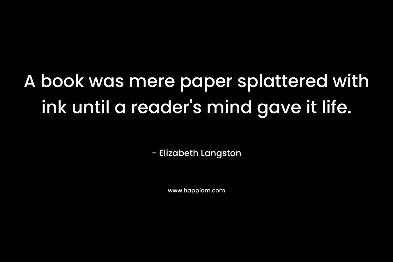A book was mere paper splattered with ink until a reader’s mind gave it life. – Elizabeth Langston