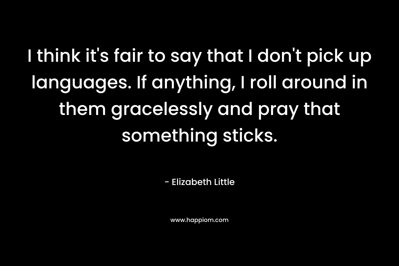 I think it’s fair to say that I don’t pick up languages. If anything, I roll around in them gracelessly and pray that something sticks. – Elizabeth Little
