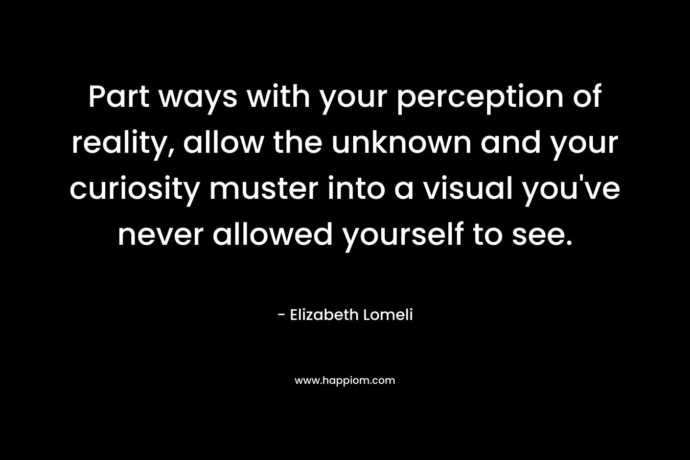 Part ways with your perception of reality, allow the unknown and your curiosity muster into a visual you’ve never allowed yourself to see. – Elizabeth Lomeli