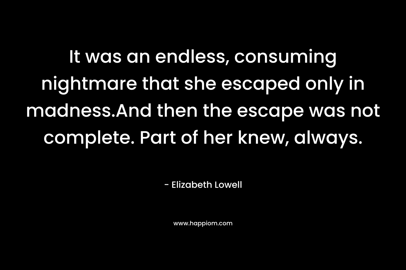 It was an endless, consuming nightmare that she escaped only in madness.And then the escape was not complete. Part of her knew, always. – Elizabeth Lowell