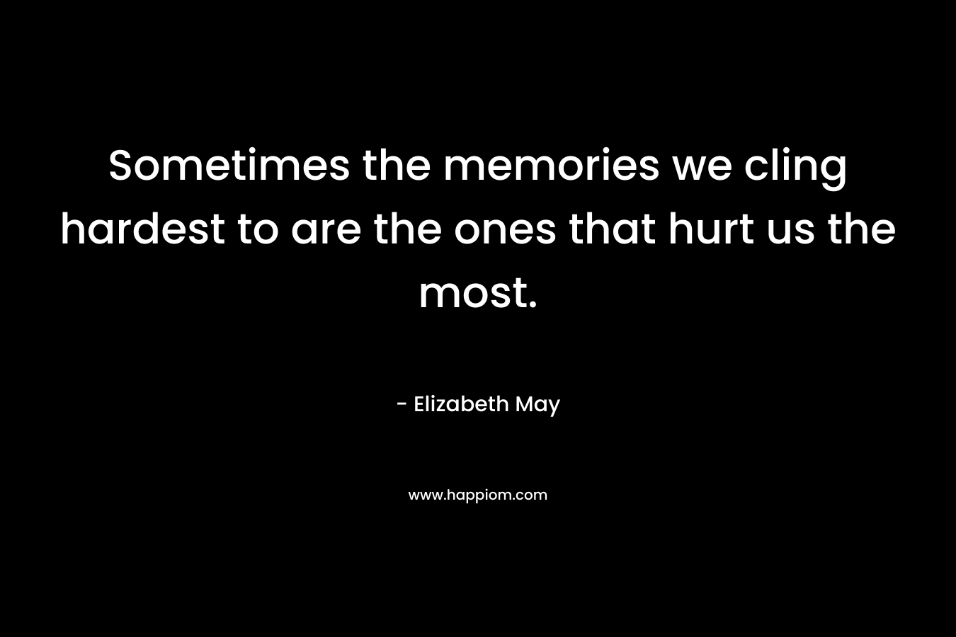 Sometimes the memories we cling hardest to are the ones that hurt us the most. – Elizabeth May