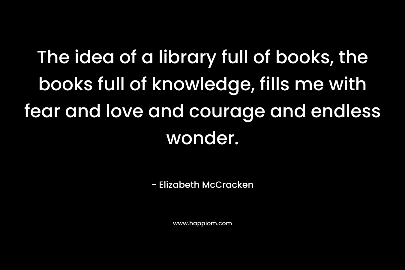 The idea of a library full of books, the books full of knowledge, fills me with fear and love and courage and endless wonder.