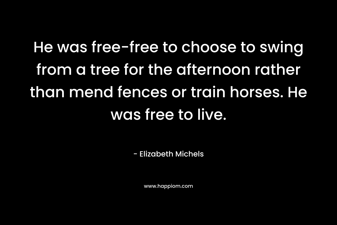 He was free-free to choose to swing from a tree for the afternoon rather than mend fences or train horses. He was free to live. – Elizabeth Michels
