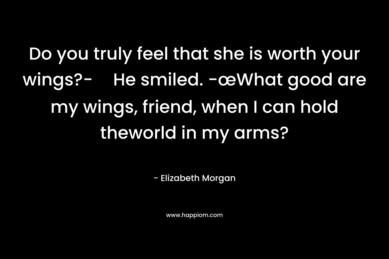 Do you truly feel that she is worth your wings?-He smiled. -œWhat good are my wings, friend, when I can hold theworld in my arms? – Elizabeth Morgan