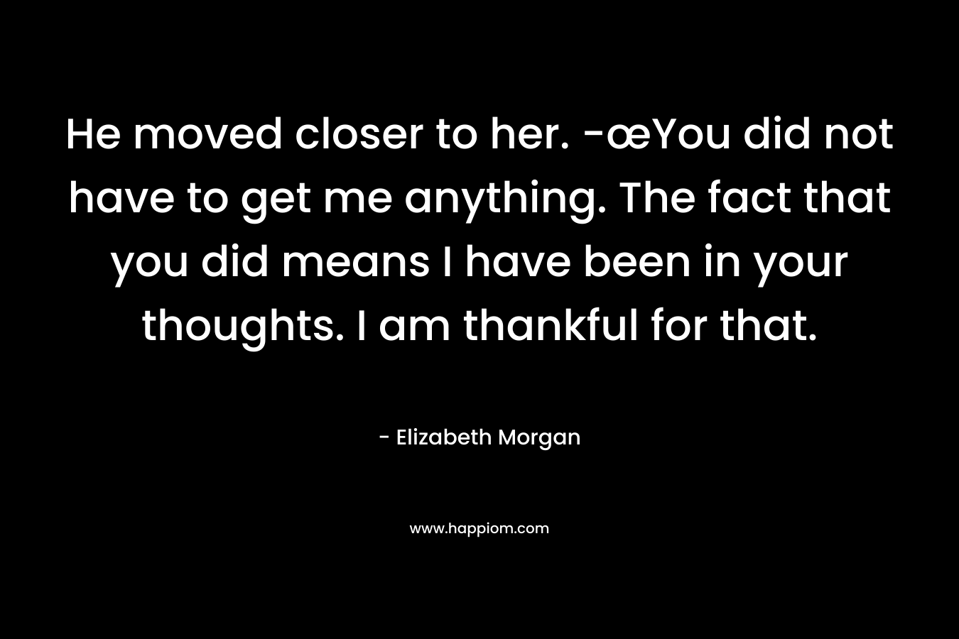 He moved closer to her. -œYou did not have to get me anything. The fact that you did means I have been in your thoughts. I am thankful for that. – Elizabeth Morgan