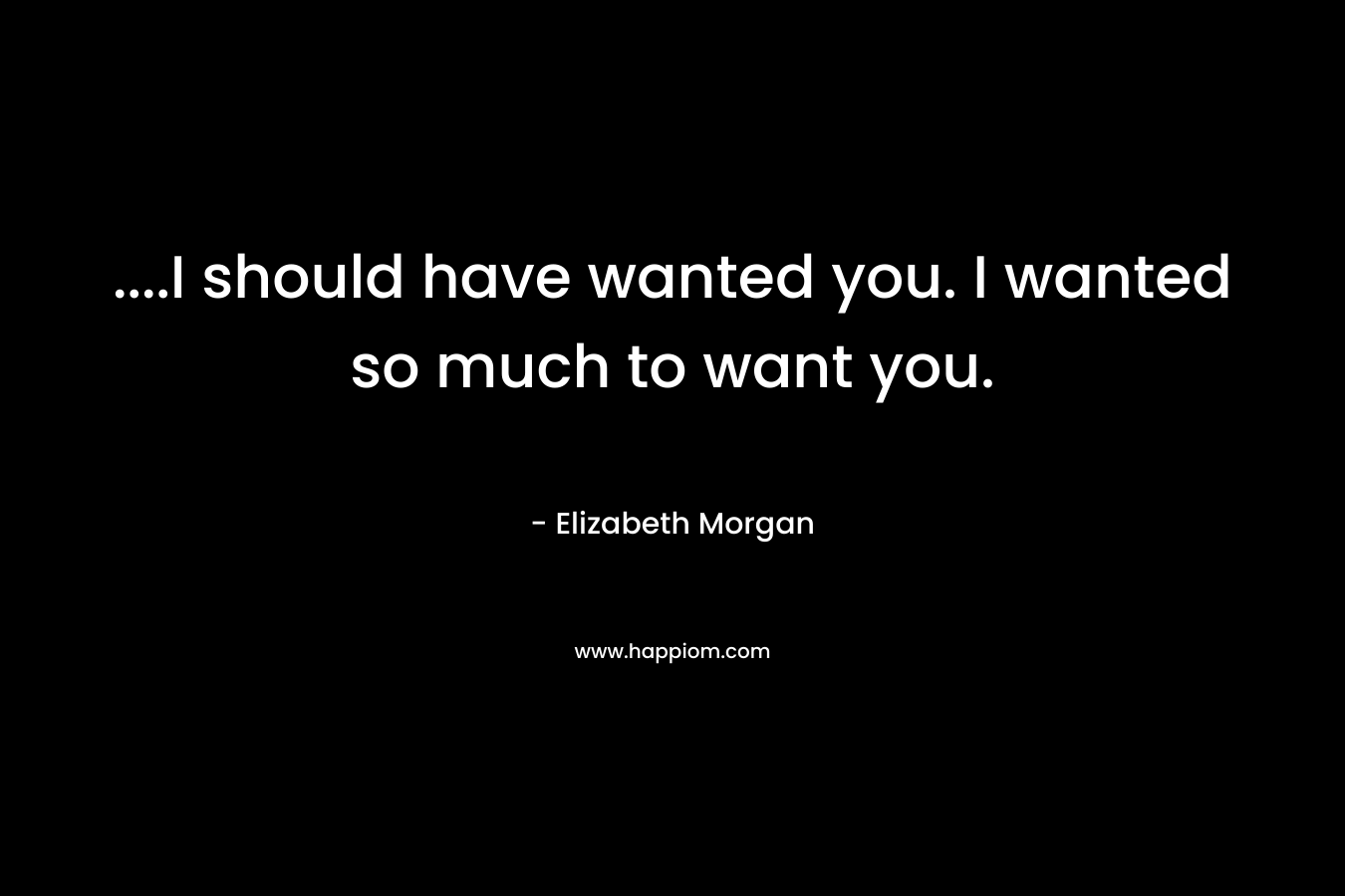 ….I should have wanted you. I wanted so much to want you. – Elizabeth Morgan