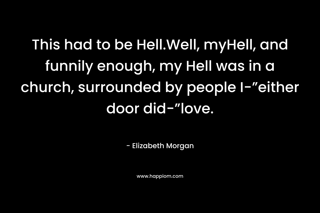 This had to be Hell.Well, myHell, and funnily enough, my Hell was in a church, surrounded by people I-”either door did-”love. – Elizabeth Morgan