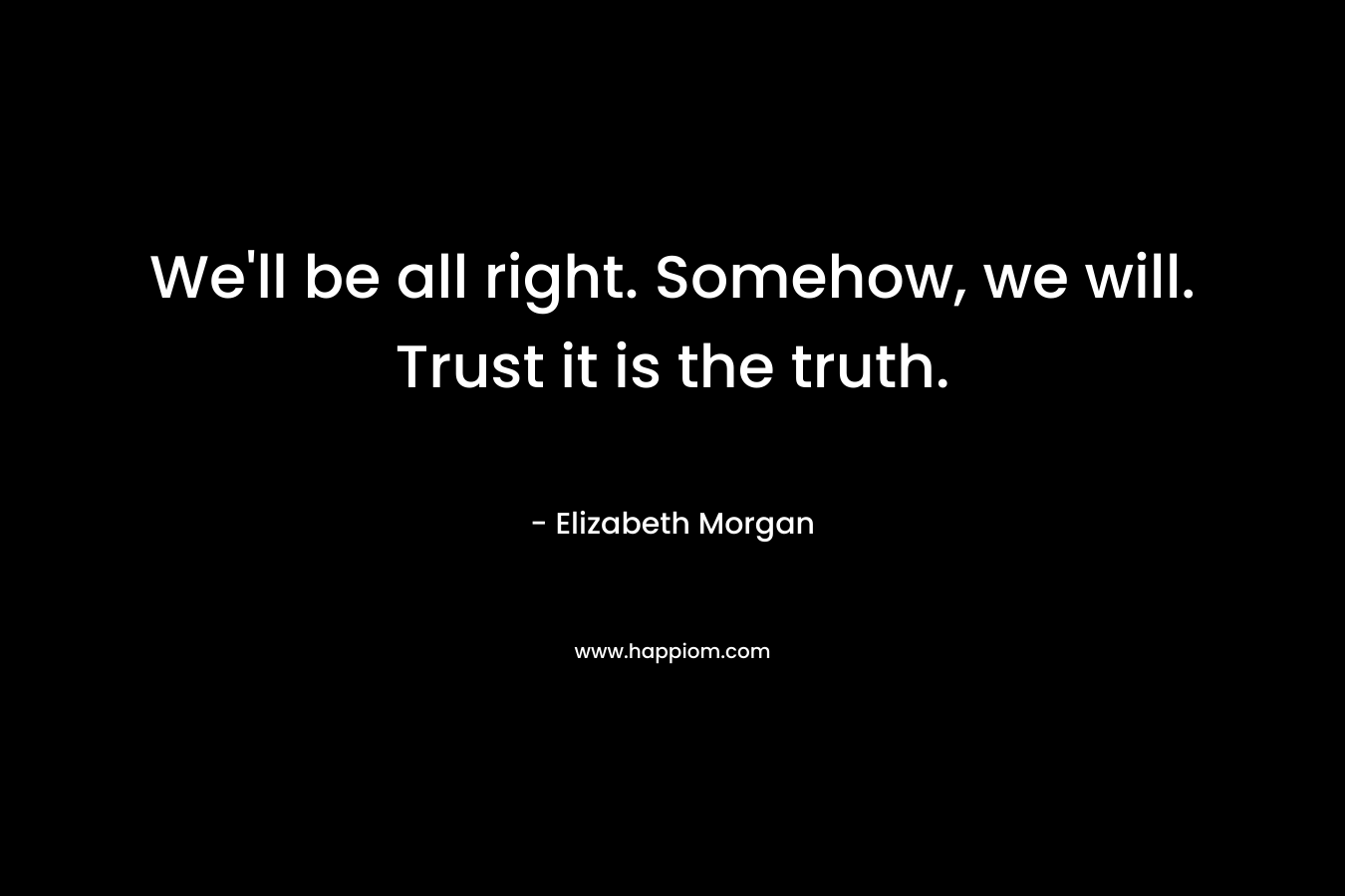 We’ll be all right. Somehow, we will. Trust it is the truth. – Elizabeth Morgan