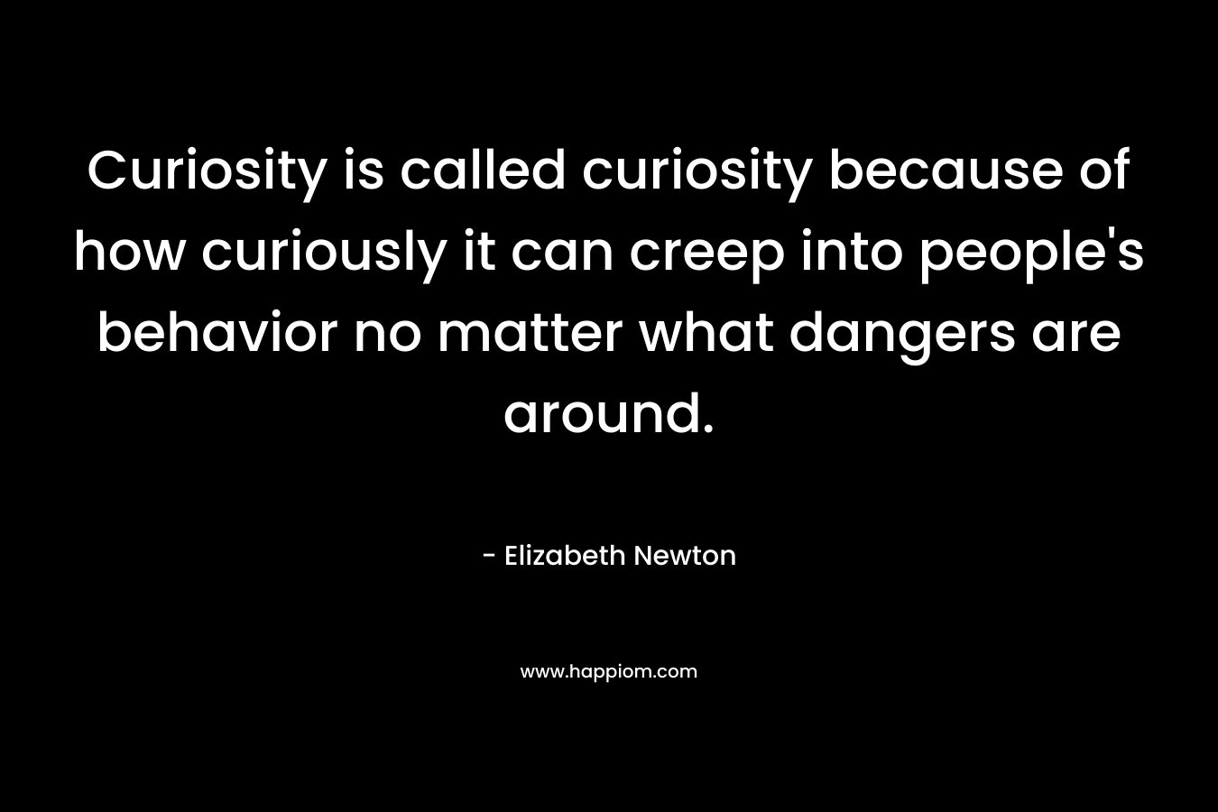 Curiosity is called curiosity because of how curiously it can creep into people’s behavior no matter what dangers are around. – Elizabeth Newton