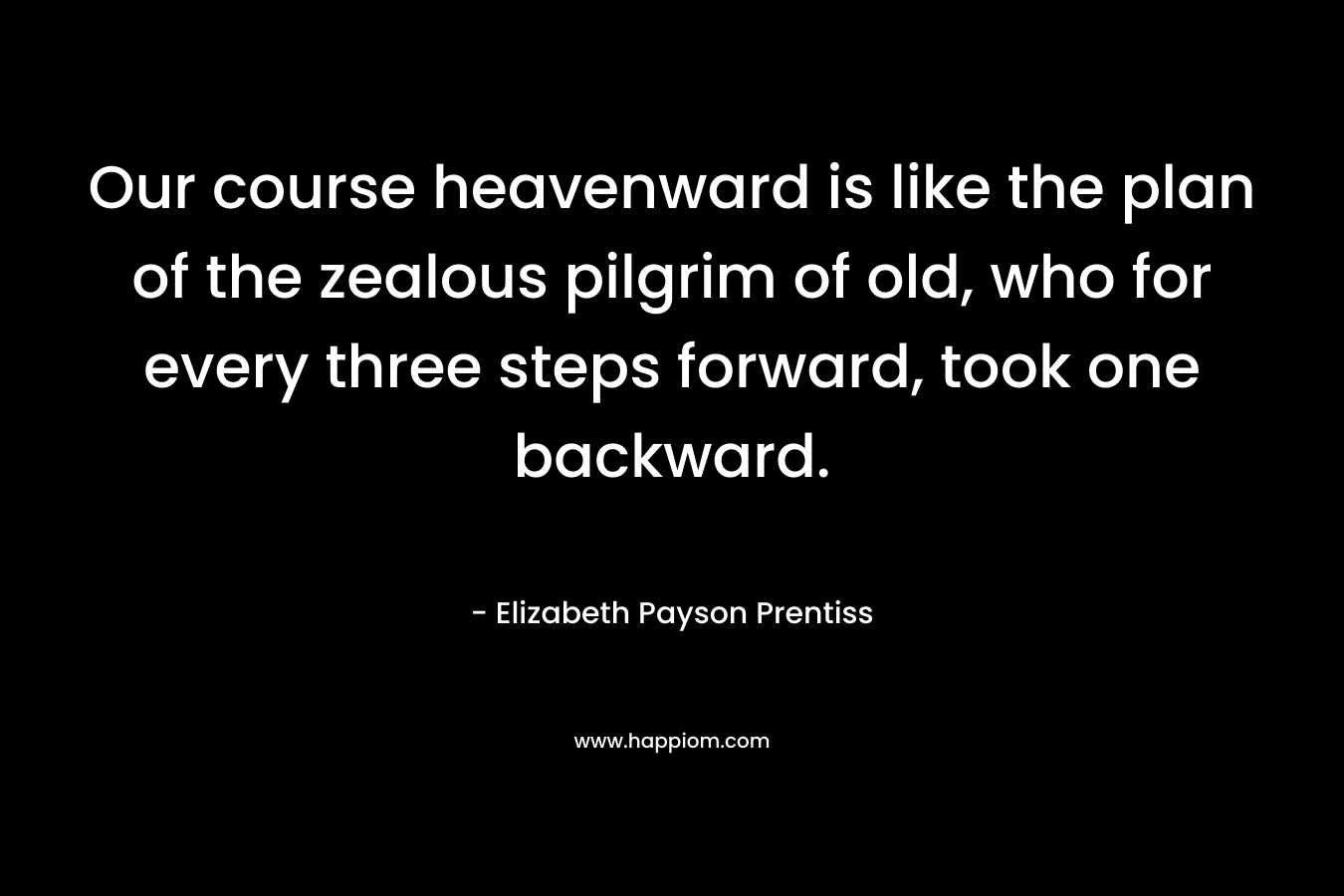 Our course heavenward is like the plan of the zealous pilgrim of old, who for every three steps forward, took one backward. – Elizabeth Payson Prentiss