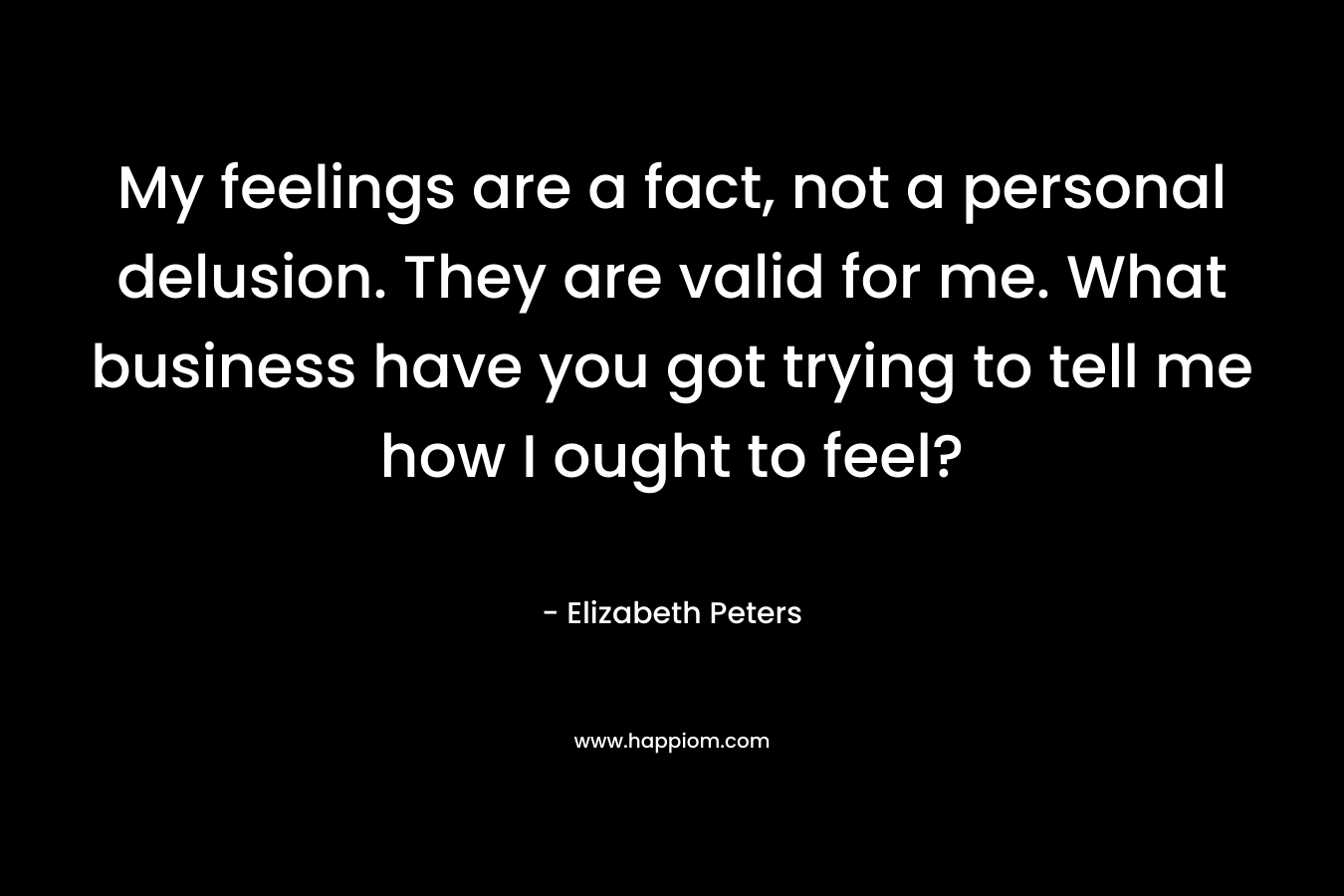 My feelings are a fact, not a personal delusion. They are valid for me. What business have you got trying to tell me how I ought to feel? – Elizabeth Peters