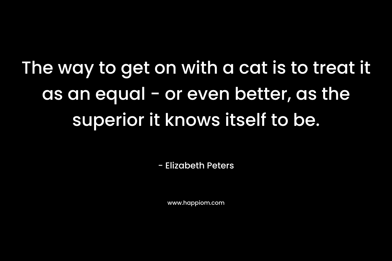 The way to get on with a cat is to treat it as an equal – or even better, as the superior it knows itself to be. – Elizabeth Peters