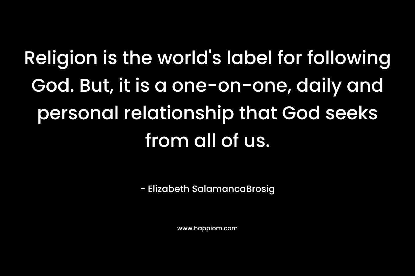 Religion is the world’s label for following God. But, it is a one-on-one, daily and personal relationship that God seeks from all of us. – Elizabeth SalamancaBrosig