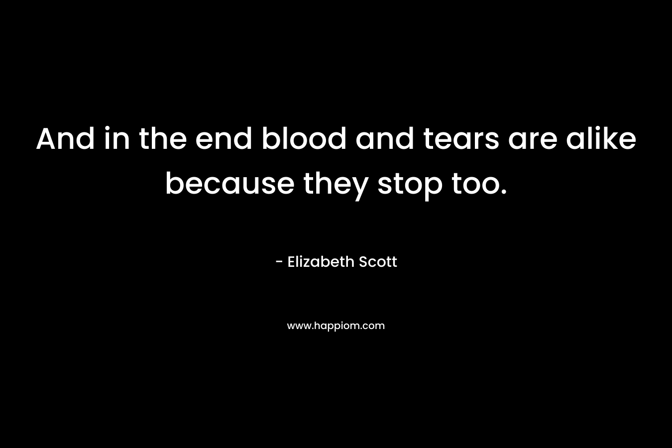 And in the end blood and tears are alike because they stop too.