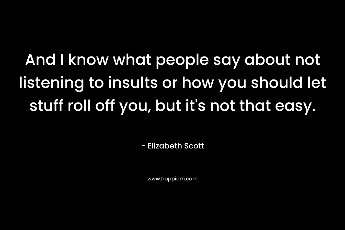 And I know what people say about not listening to insults or how you should let stuff roll off you, but it’s not that easy. – Elizabeth Scott