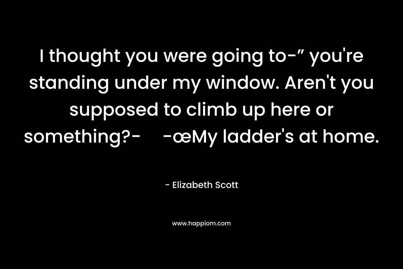 I thought you were going to-” you’re standing under my window. Aren’t you supposed to climb up here or something?--œMy ladder’s at home. – Elizabeth Scott