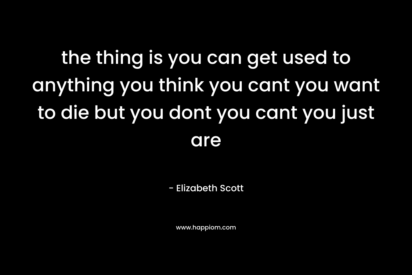 the thing is you can get used to anything you think you cant you want to die but you dont you cant you just are – Elizabeth Scott
