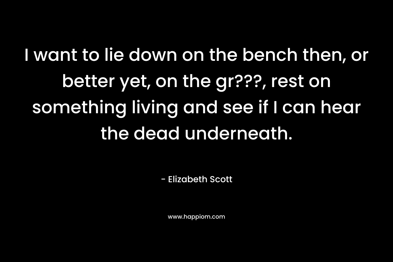 I want to lie down on the bench then, or better yet, on the gr???, rest on something living and see if I can hear the dead underneath. – Elizabeth Scott