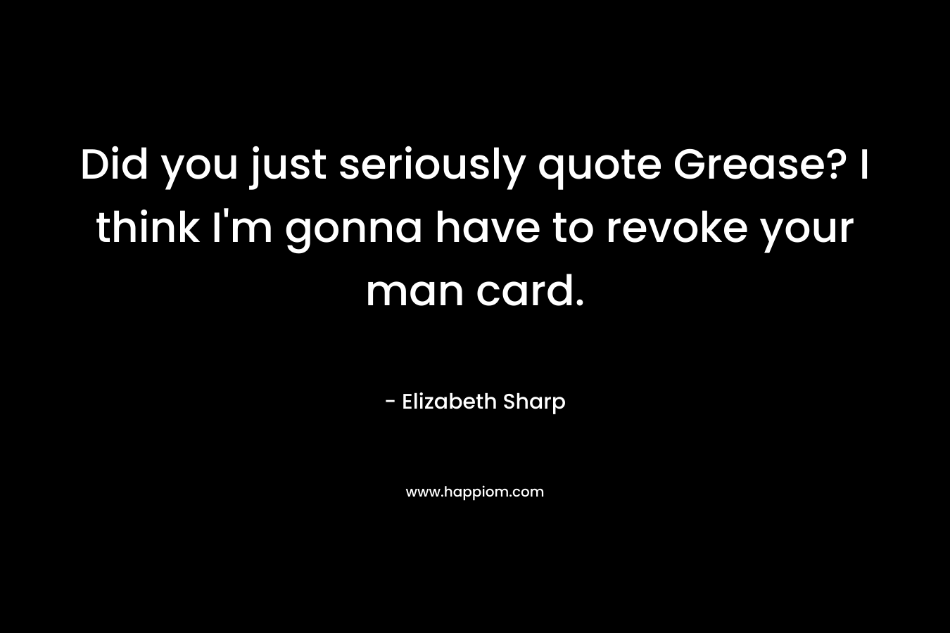 Did you just seriously quote Grease? I think I'm gonna have to revoke your man card.